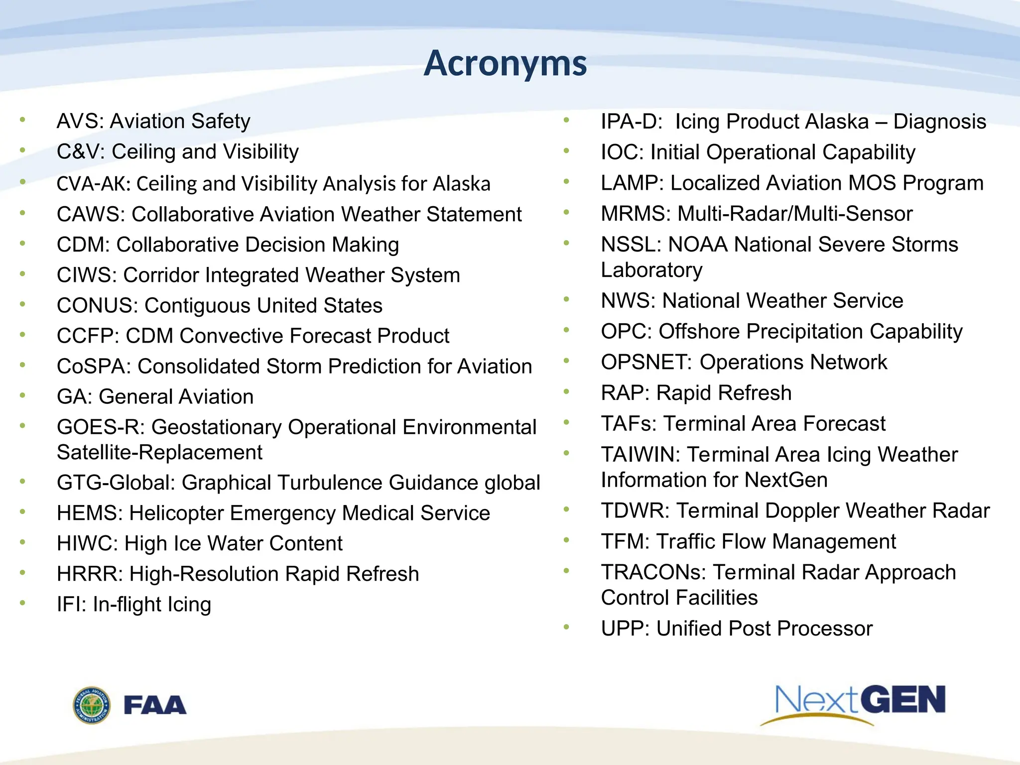 Acronyms
• AVS: Aviation Safety
• C&V: Ceiling and Visibility
• CVA-AK: Ceiling and Visibility Analysis for Alaska
• CAWS: Collaborative Aviation Weather Statement
• CDM: Collaborative Decision Making
• CIWS: Corridor Integrated Weather System
• CONUS: Contiguous United States
• CCFP: CDM Convective Forecast Product
• CoSPA: Consolidated Storm Prediction for Aviation
• GA: General Aviation
• GOES-R: Geostationary Operational Environmental
Satellite-Replacement
• GTG-Global: Graphical Turbulence Guidance global
• HEMS: Helicopter Emergency Medical Service
• HIWC: High Ice Water Content
• HRRR: High-Resolution Rapid Refresh
• IFI: In-flight Icing
• IPA-D: Icing Product Alaska – Diagnosis
• IOC: Initial Operational Capability
• LAMP: Localized Aviation MOS Program
• MRMS: Multi-Radar/Multi-Sensor
• NSSL: NOAA National Severe Storms
Laboratory
• NWS: National Weather Service
• OPC: Offshore Precipitation Capability
• OPSNET: Operations Network
• RAP: Rapid Refresh
• TAFs: Terminal Area Forecast
• TAIWIN: Terminal Area Icing Weather
Information for NextGen
• TDWR: Terminal Doppler Weather Radar
• TFM: Traffic Flow Management
• TRACONs: Terminal Radar Approach
Control Facilities
• UPP: Unified Post Processor
 