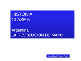 HISTORIA CLASE 5 Argentina LA REVOLUCIÓN DE MAYO Prof. Claudio Alvarez Terán 