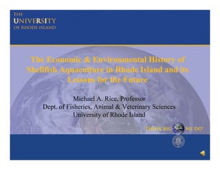 The Economic & Environmental History of
Shellfish Aquaculture in Rhode Island and its
Lessons for the Future
Michael A. Rice, Professor
Dept. of Fisheries, Animal & Veterinary Sciences
University of Rhode Island

 