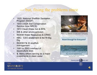 --- but, fixing the problems since
•
•
•
•
•
•
•
•
•

1925 National Shellfish Sanitation
Program (NSSP)
1933 USDA Soil Conservation
Service (now NRCS)
1972 Clean Water Act & EPA
StB & other enviro-activism
RIDEM Water Resources & CRMC
NBC: CSO abatement & the RI Big
Dig
RIDEM F& W shellfish
management
1981 to 2003 overhaul of
aquaculture laws
& Many others serving as a major
investments in clean water

Photo by Gilbane Construction Company

 