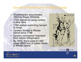 Growth of Shellfisheries in Rhode Island
• Shellfisheries documented
1643 by Roger Williams
• 1734 statute on using oysters
in lime kilns
• 1766 statute restricting harvest
to tongs
• Oysters farmed in Rhode
Island since 1798
• Oysters considered important
food before refrigeration
• By 1910, there were 21,000
acres (8500 ha) of oyster farms
in Rhode Island

 