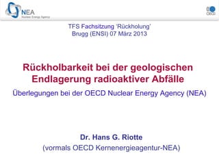 Überlegungen bei der OECD Nuclear Energy Agency (NEA)
Rückholbarkeit bei der geologischen
Endlagerung radioaktiver Abfälle
Dr. Hans G. Riotte
(vormals OECD Kernenergieagentur-NEA)
TFS Fachsitzung ‘Rückholung’
Brugg (ENSI) 07 März 2013
 