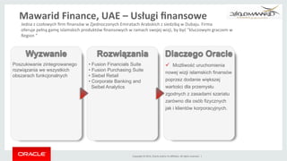 Copyright	
 ©	
 2014,	
 Oracle	
 and/or	
 its	
 aﬃliates.	
 All	
 rights	
 reserved.	
 	
 |	
 
ü  Możliwość uruchomienia
nowej wizji islamskich finansów
poprzez dodanie większej
wartości dla przemysłu
zgodnych z zasadami szariatu
zarówno dla osób fizycznych
jak i klientów korporacyjnych.
Poszukiwanie zintegrowanego
rozwiązania we wszystkich
obszarach funkcjonalnych
• Fusion Financials Suite
• Fusion Purchasing Suite
• Siebel Retail
• Corporate Banking and
Seibel Analytics
Wyzwanie Rozwiązania Dlaczego Oracle
Jedna	
 z	
 czołowych	
 ﬁrm	
 ﬁnansów	
 w	
 Zjednoczonych	
 Emiratach	
 Arabskich	
 z	
 siedzibą	
 w	
 Dubaju.	
 Firma	
 
oferuje	
 pełną	
 gamę	
 islamskich	
 produktów	
 ﬁnansowych	
 w	
 ramach	
 swojej	
 wizji,	
 by	
 być	
 "kluczowym	
 graczem	
 w	
 
Region	
 "	
 
Mawarid	
 Finance,	
 UAE	
 –	
 Usługi	
 ﬁnansowe	
 
 