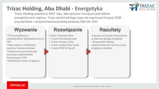 Copyright	
 ©	
 2014,	
 Oracle	
 and/or	
 its	
 aﬃliates.	
 All	
 rights	
 reserved.	
 	
 |	
 
- Poprawa procesów
biznesowych w zakresie
obsługi projektów
- Bezpośredni dostęp
użytkowników do systemu
przez urządzenia mobilne
• 	
 Firma projektowa z
użytkownikami
doświadczonymi w SAP
• Obawy o możliwości
systemu i bezpieczeństwo
Fusion Financials Suite
- Fusion Purchasing Suite
- Fusion Projects Suite
- Fusion Supply Chain Suite
- Fusion HCM & Payroll
Wyzwanie Rozwiązanie Rezultaty
Trizac	
 Holding	
 powstał	
 w	
 2007	
 roku,	
 aby	
 sprostać	
 rosnącym	
 potrzebom	
 
energetycznym	
 regionu.	
 Trizac	
 wzrósł	
 od	
 tego	
 czasu	
 do	
 organizacji	
 liczącej	
 2500	
 
pracowników	
 i	
 zarejestrował	
 przychody	
 powyżej	
 500	
 mln	
 USD.	
 
Trizac	
 Holding,	
 Abu	
 Dhabi	
 -­‐	
 Energetyka	
 
 