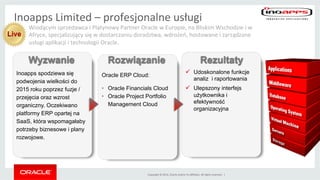 Copyright	
 ©	
 2014,	
 Oracle	
 and/or	
 its	
 aﬃliates.	
 All	
 rights	
 reserved.	
 	
 |	
 
ü  Udoskonalone funkcje
analiz i raportowania
ü  Ulepszony interfejs
użytkownika i
efektywność
organizacyjna
Inoapps spodziewa się
podwojenia wielkości do
2015 roku poprzez fuzje /
przejęcia oraz wzrost
organiczny. Oczekiwano
platformy ERP opartej na
SaaS, która wspomagałaby
potrzeby biznesowe i plany
rozwojowe.
Oracle ERP Cloud:
•  Oracle Financials Cloud
•  Oracle Project Portfolio
Management Cloud
Wyzwanie Rozwiązanie Rezultaty
Wiodącym	
 sprzedawca	
 i	
 Platynowy	
 Partner	
 Oracle	
 w	
 Europie,	
 na	
 Bliskim	
 Wschodzie	
 i	
 w	
 
Afryce,	
 specjalizujący	
 się	
 w	
 dostarczaniu	
 doradztwa,	
 wdrożeń,	
 hostowania	
 i	
 zarządzania	
 
usługami	
 aplikacji	
 i	
 technologii	
 Oracle.	
 
Inoapps	
 Limited	
 –	
 profesjonalne	
 usługi	
 
Live
 