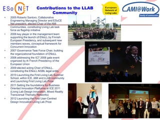 Contributions to the LLAB
                                 Community
•    2005 Roberto Santoro, Collaborative
     Engineering Managing Director and ESoCE
     Net president, elected Chair of the AMI
     Communities, constituting Living Lab task
     force as flagship initiative
•    2006 key player in the management team
     supporting the launch of ENoLL by Finnish
     European Presidency, and subsequent new
     members waves, conceptual framework for
     Concurrent Innovation
•    2007 Governance Task Force Chair, building
     the organizational foundation of ENoLL
•    2008 addressing the ICT 2008 gala event
     organized by th French Presidency of the
     European Union
•    2009 elected acting Chair of ENoLL,
     constituting the ENoLL AISBL legal entity
•    2010 Launching the First Living Lab Summer
     School, within ICE, AMI and LLAB community
     and Launching First Living Lab Prize
•    2011 Setting the foundations for Business
     Oriented Innovation Platforms at ICE 2011
     (Living Lab Design Innovation, Mixed Reality
     Transversal Thematic Networks)
•    2012 Launching the First User-Centred
     Design Innovation Living Lab Prize
 