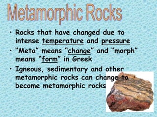 • Rocks that have changed due to
intense temperature and pressure
• “Meta” means “change” and “morph”
means “form” in Greek
• Igneous, sedimentary and other
metamorphic rocks can change to
become metamorphic rocks

 
