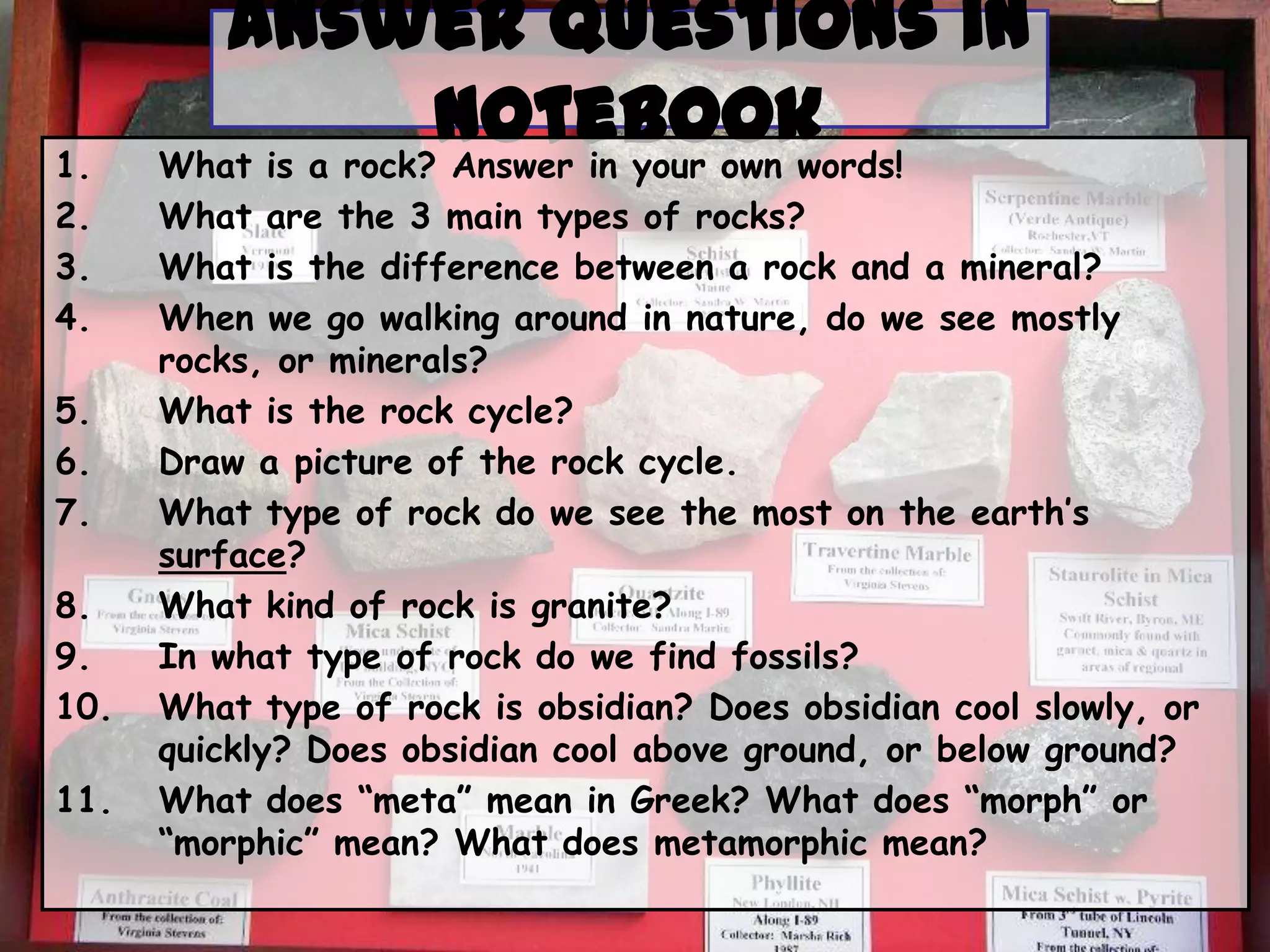 1.
2.
3.
4.
5.
6.
7.
8.
9.
10.
11.
Answer Questions in
Notebook
What is a rock? Answer in your own words!
What are the 3 main types of rocks?
What is the difference between a rock and a mineral?
When we go walking around in nature, do we see mostly
rocks, or minerals?
What is the rock cycle?
Draw a picture of the rock cycle.
What type of rock do we see the most on the earth’s
surface?
What kind of rock is granite?
In what type of rock do we find fossils?
What type of rock is obsidian? Does obsidian cool slowly, or
quickly? Does obsidian cool above ground, or below ground?
What does “meta” mean in Greek? What does “morph” or
“morphic” mean? What does metamorphic mean?