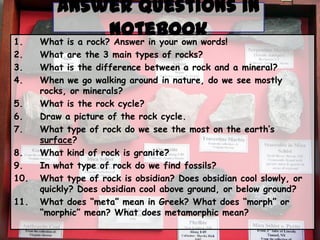 1.
2.
3.
4.
5.
6.
7.
8.
9.
10.
11.

Answer Questions in
Notebook
What is a rock? Answer in your own words!
What are the 3 main types of rocks?
What is the difference between a rock and a mineral?
When we go walking around in nature, do we see mostly
rocks, or minerals?
What is the rock cycle?
Draw a picture of the rock cycle.
What type of rock do we see the most on the earth’s
surface?
What kind of rock is granite?
In what type of rock do we find fossils?
What type of rock is obsidian? Does obsidian cool slowly, or
quickly? Does obsidian cool above ground, or below ground?
What does “meta” mean in Greek? What does “morph” or
“morphic” mean? What does metamorphic mean?

 