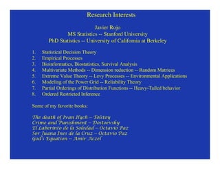 Research Interests
                             Javier Rojo
               MS Statistics -- Stanford University
        PhD Statistics -- University of California at Berkeley

1.   Statistical Decision Theory
2.   Empirical Processes
3.   Bioinformatics, Biostatistics, Survival Analysis
4.   Multivariate Methods -- Dimension reduction -- Random Matrices
5.   Extreme Value Theory -- Levy Processes -- Environmental Applications
6.   Modeling of the Power Grid -- Reliability Theory
7.   Partial Orderings of Distribution Functions -- Heavy-Tailed behavior
8.   Ordered Restricted Inference

Some of my favorite books:

The death of Ivan Ilych -- Tolstoy
Crime and Punishment -- Dostoevsky
El Laberinto de la Soledad -- Octavio Paz
Sor Juana Ines de la Cruz -- Octavio Paz
God’s Equation -- Amir Aczel
 