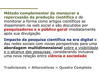 Método complementar de mensurar a
repercussão da produção científica e de
monitorar a forma como artigos científicos se
disseminam na web social e são discutidos por
pesquisadores e o público geral imediatamente
após sua divulgação
Impacto da pesquisa científica na era digital e
das redes sociais com novas perspectivas para uma
abordagem multidimensional sobre a visibilidade
e o alcance das pesquisas, considerando inclusive
uma nova relação entre ciência e sociedade
Tradicionais + Alternativas = Quadro Completo
 