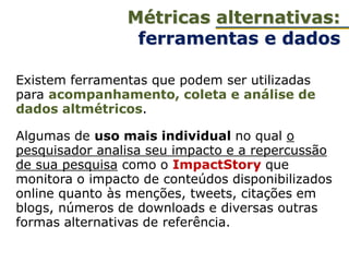 Existem ferramentas que podem ser utilizadas
para acompanhamento, coleta e análise de
dados altmétricos.
Algumas de uso mais individual no qual o
pesquisador analisa seu impacto e a repercussão
de sua pesquisa como o ImpactStory que
monitora o impacto de conteúdos disponibilizados
online quanto às menções, tweets, citações em
blogs, números de downloads e diversas outras
formas alternativas de referência.
Métricas alternativas:
ferramentas e dados
 