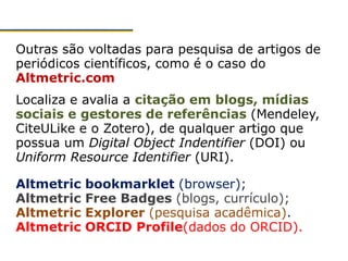 Outras são voltadas para pesquisa de artigos de
periódicos científicos, como é o caso do
Altmetric.com
Localiza e avalia a citação em blogs, mídias
sociais e gestores de referências (Mendeley,
CiteULike e o Zotero), de qualquer artigo que
possua um Digital Object Indentifier (DOI) ou
Uniform Resource Identifier (URI).
Altmetric bookmarklet (browser);
Altmetric Free Badges (blogs, currículo);
Altmetric Explorer (pesquisa acadêmica).
Altmetric ORCID Profile(dados do ORCID).
 