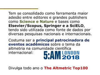 Tem se consolidado como ferramenta maior
adesão entre editores e grandes publishers
como Science e Nature e bases como
Elsevier/Scopus, Springer e a SciELO,
tendo sido utilizada como fonte de dados por
diversas pesquisas nacionais e internacionais.
Costuma ser a principal patrocinadora de
eventos acadêmicos sobre o tema da
altmetria na comunidade científica
internacional:
Divulga todo ano o The Altmetric Top100
 