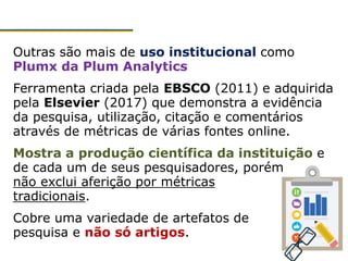 Outras são mais de uso institucional como
Plumx da Plum Analytics
Ferramenta criada pela EBSCO (2011) e adquirida
pela Elsevier (2017) que demonstra a evidência
da pesquisa, utilização, citação e comentários
através de métricas de várias fontes online.
Mostra a produção científica da instituição e
de cada um de seus pesquisadores, porém
não exclui aferição por métricas
tradicionais.
Cobre uma variedade de artefatos de
pesquisa e não só artigos.
 
