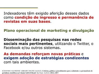 Indexadores têm exigido aferição desses dados
como condição de ingresso e permanência de
revistas em suas bases.
Plano operacional de marketing e divulgação
Disseminação das pesquisas nas redes
sociais mais pertinentes, utilizando o Twitter, o
Facebook e/ou outros sistemas.
As demandas reforçam novas práticas e
exigem adoção de estratégias condizentes
com tais ambientes.
SCIENTIFIC ELETRONIC LIBRARY ONLINE (SciELO). Critérios, política e procedimentos para a admissão e a permanência de
periódicos científicos na Coleção SciELO Brasil. São Paulo: SciELO, 2014 e 2017.
 