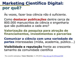 Às vezes, fazer boa ciência não é suficiente.
Como destacar publicações dentre cerca de
800.000 manuscritos de ciência e engenharia
que são publicados a cada ano?
Valorização da pesquisa para atração de
financiamentos, investimentos e parcerias
Comunicar a ciência com uma variedade de
partes interessadas (mídia, academia, público...)
Visibilidade e reputação frente ao crescente
tamanho da comunidade científica
Marketing Científico Digital:
por quê?
The scientific marketplace. Nature Materials, 11, 259 (2012). http://doi.org/10.1038/nmat3300
 