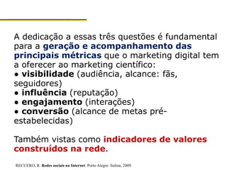 A dedicação a essas três questões é fundamental
para a geração e acompanhamento das
principais métricas que o marketing digital tem
a oferecer ao marketing científico:
● visibilidade (audiência, alcance: fãs,
seguidores)
● influência (reputação)
● engajamento (interações)
● conversão (alcance de metas pré-
estabelecidas)
Também vistas como indicadores de valores
construídos na rede.
RECUERO, R. Redes sociais na Internet. Porto Alegre: Sulina, 2009.
 