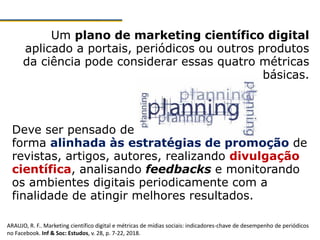 Um plano de marketing científico digital
aplicado a portais, periódicos ou outros produtos
da ciência pode considerar essas quatro métricas
básicas.
Deve ser pensado de
forma alinhada às estratégias de promoção de
revistas, artigos, autores, realizando divulgação
científica, analisando feedbacks e monitorando
os ambientes digitais periodicamente com a
finalidade de atingir melhores resultados.
ARAUJO, R. F.. Marketing científico digital e métricas de mídias sociais: indicadores-chave de desempenho de periódicos
no Facebook. Inf & Soc: Estudos, v. 28, p. 7-22, 2018.
 