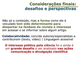 Não só o conteúdo, mas a forma como ele é
veiculado tem sido determinante para
despertar na fanbase da revista o interesse
em acessar e se informar sobre algum artigo.
Colaboratividade: convide autores/especialistas a
contribuírem (texto, vídeo) | Linguagem acessível
O interesse público pela ciência foi e ainda é
um grande desafio a ser analisado nas ações
comunicação e divulgação científica
Considerações finais:
desafios e perspectivas
 