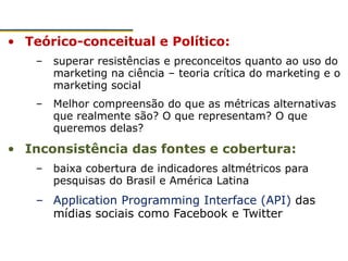 • Teórico-conceitual e Político:
– superar resistências e preconceitos quanto ao uso do
marketing na ciência – teoria crítica do marketing e o
marketing social
– Melhor compreensão do que as métricas alternativas
que realmente são? O que representam? O que
queremos delas?
• Inconsistência das fontes e cobertura:
– baixa cobertura de indicadores altmétricos para
pesquisas do Brasil e América Latina
– Application Programming Interface (API) das
mídias sociais como Facebook e Twitter
 