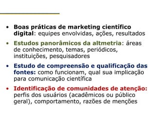 • Boas práticas de marketing científico
digital: equipes envolvidas, ações, resultados
• Estudos panorâmicos da altmetria: áreas
de conhecimento, temas, periódicos,
instituições, pesquisadores
• Estudo de compreensão e qualificação das
fontes: como funcionam, qual sua implicação
para comunicação científica
• Identificação de comunidades de atenção:
perfis dos usuários (acadêmicos ou público
geral), comportamento, razões de menções
 