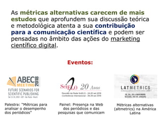 As métricas alternativas carecem de mais
estudos que aprofundem sua discussão teórica
e metodológica atenta a sua contribuição
para a comunicação científica e podem ser
pensadas no âmbito das ações do marketing
científico digital.
Eventos:
Painel: Presença na Web
dos periódicos e das
pesquisas que comunicam
Palestra: “Métricas para
analisar o desempenho
dos periódicos”
Métricas alternativas
(altmetrics) na América
Latina
 