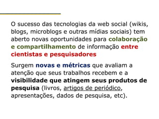 O sucesso das tecnologias da web social (wikis,
blogs, microblogs e outras mídias sociais) tem
aberto novas oportunidades para colaboração
e compartilhamento de informação entre
cientistas e pesquisadores
Surgem novas e métricas que avaliam a
atenção que seus trabalhos recebem e a
visibilidade que atingem seus produtos de
pesquisa (livros, artigos de periódico,
apresentações, dados de pesquisa, etc).
 