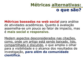 Métricas baseadas na web social para análise
de atividades acadêmicas. Quanto à avaliação
assemelha-se um pouco ao fator de impacto, mas
é mais social e responsivo.
Medem aspectos desconsiderados nas citações,
como, onde um artigo está sendo baixado, lido,
compartilhado e discutido, o que amplia o olhar
para a visibilidade e o alcance dos resultados de
investigação, para além da comunidade
científica.
Métricas alternativas:
o que são?
 