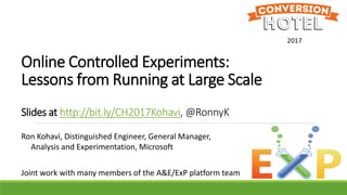 Online Controlled Experiments:
Lessons from Running at Large Scale
Slides at http://bit.ly/CH2017Kohavi, @RonnyK
Ron Kohavi, Distinguished Engineer, General Manager,
Analysis and Experimentation, Microsoft
Joint work with many members of the A&E/ExP platform team
2017
 