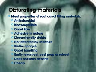 Obturating materials
 Ideal properties of root canal filling materials:Ideal properties of root canal filling materials:
 AntimicrobialAntimicrobial
 Biocompatible.Biocompatible.
 Good flowGood flow
 Adhesive in natureAdhesive in nature
 Dimensionally stableDimensionally stable
 Not affected by moistureNot affected by moisture
 Radio-opaqueRadio-opaque
 Good handlingGood handling
 Easily removed, post prep or retreatEasily removed, post prep or retreat
 Does not stain dentineDoes not stain dentine
 CheapCheap
 