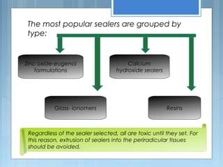 The most popular sealers are grouped by
type:
Zinc oxide-eugenol
formulations
Calcium
hydroxide sealers
Glass- ionomers Resins
Regardless of the sealer selected, all are toxic until they set. For
this reason, extrusion of sealers into the periradicular tissues
should be avoided.
 