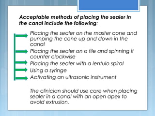 Acceptable methods of placing the sealer in
the canal include the following:
Placing the sealer on the master cone and
pumping the cone up and down in the
canal
Placing the sealer on a file and spinning it
counter clockwise
Placing the sealer with a lentulo spiral
Using a syringe
Activating an ultrasonic instrument
The clinician should use care when placing
sealer in a canal with an open apex to
avoid extrusion.
 