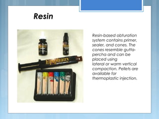 Resin
Resin-based obturation
system contains primer,
sealer, and cones. The
cones resemble gutta-
percha and can be
placed using
lateral or warm vertical
compaction. Pellets are
available for
thermoplastic injection.
 