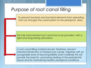 Purpose of root canal filling
To prevent bacteria and bacterial elements from spreading
from (or through) the canal system to the periapical area,
the fully instrumented root canal has to be provided with a
tight and long-lasting obturation.
A root canal filling material should, therefore, prevent
infection/reinfection of treated root canals. Together with an
acceptable level of biocompatibility (inert material) this will
provide the basis for promoting healing of the periodontal
tissues and for maintaining healthy periapical conditions.
 