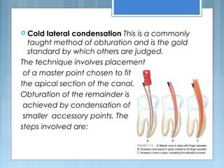  Cold lateral condensation This is a commonly
taught method of obturation and is the gold
standard by which others are judged.
The technique involves placement
of a master point chosen to fit
the apical section of the canal.
Obturation of the remainder is
achieved by condensation of
smaller accessory points. The
steps involved are:
 