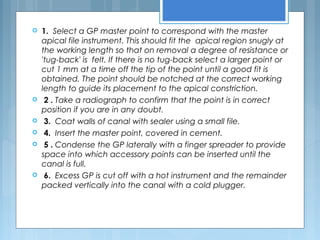  1. Select a GP master point to correspond with the master
apical file instrument. This should fit the apical region snugly at
the working length so that on removal a degree of resistance or
'tug-back' is felt. If there is no tug-back select a larger point or
cut 1 mm at a time off the tip of the point until a good fit is
obtained. The point should be notched at the correct working
length to guide its placement to the apical constriction.
 2 . Take a radiograph to confirm that the point is in correct
position if you are in any doubt.
 3. Coat walls of canal with sealer using a small file.
 4. Insert the master point, covered in cement.
 5 . Condense the GP laterally with a finger spreader to provide
space into which accessory points can be inserted until the
canal is full.
 6. Excess GP is cut off with a hot instrument and the remainder
packed vertically into the canal with a cold plugger.
 