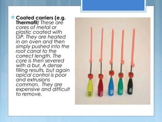  Coated carriers (e.g.
Thermafil) These are
cores of metal or
plastic coated with
GP. They are heated
in an oven and then
simply pushed into the
root canal to the
correct length. The
core is then severed
with a bur. A dense
filling results, but again
apical control is poor
and extrusions
common. They are
expensive and difficult
to remove.
 