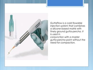 GuttaFlow is a cold flowable
injection system that combines
a silicone-based matrix with
finely ground gutta-percha. It
is used in
conjunction with a master
gutta-percha point without the
need for compaction.
 