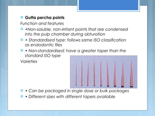  Gutta percha points
Function and features
 •Non-soluble, non-irritant points that are condensed
into the pulp chamber during obturation
 • Standardised type: follows same ISO classiﬁcation
as endodontic ﬁles
 • Non-standardised: have a greater taper than the
standard ISO type
Varieties
 • Can be packaged in single dose or bulk packages
 • Different sizes with different tapers available
 