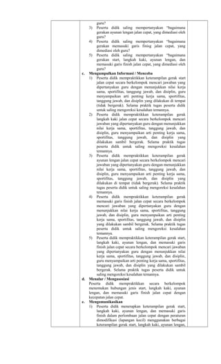 guru?
3) Peserta didik saling mempertanyakan “bagaimana
gerakan ayunan lengan jalan cepat, yang dimediasi oleh
guru?
4) Peserta didik saling mempertanyakan “bagaimana
gerakan memasuki garis finisg jalan cepat, yang
dimediasi oleh guru?
5) Peserta didik saling mempertanyakan “bagaimana
gerakan start, langkah kaki, ayunan lengan, dan
memasuki garis finish jalan cepat, yang dimediasi oleh
guru?
c. Mengumpulkan Informasi / Mencoba
1) Peserta didik mempraktikkan keterampilan gerak start
jalan cepat secara berkelompok mencari jawaban yang
dipertanyakan guru dengan menunjukkan nilai kerja
sama, sportifitas, tanggung jawab, dan disiplin, guru
menyampaikan arti penting kerja sama, sportifitas,
tanggung jawab, dan disiplin yang dilakukan di tempat
(tidak bergerak). Selama praktik tugas peserta didik
untuk saling mengoreksi kesalahan temannya.
2) Peserta didik mempraktikkan keterampilan gerak
langkah kaki jalan cepat secara berkelompok mencari
jawaban yang dipertanyakan guru dengan menunjukkan
nilai kerja sama, sportifitas, tanggung jawab, dan
disiplin, guru menyampaikan arti penting kerja sama,
sportifitas, tanggung jawab, dan disiplin yang
dilakukan sambil bergerak. Selama praktik tugas
peserta didik untuk saling mengoreksi kesalahan
temannya.
3) Peserta didik mempraktikkan keterampilan gerak
ayunan lengan jalan cepat secara berkelompok mencari
jawaban yang dipertanyakan guru dengan menunjukkan
nilai kerja sama, sportifitas, tanggung jawab, dan
disiplin, guru menyampaikan arti penting kerja sama,
sportifitas, tanggung jawab, dan disiplin yang
dilakukan di tempat (tidak bergerak). Selama praktik
tugas peserta didik untuk saling mengoreksi kesalahan
temannya.
4) Peserta didik mempraktikkan keterampilan gerak
memasuki garis finish jalan cepat secara berkelompok
mencari jawaban yang dipertanyakan guru dengan
menunjukkan nilai kerja sama, sportifitas, tanggung
jawab, dan disiplin, guru menyampaikan arti penting
kerja sama, sportifitas, tanggung jawab, dan disiplin
yang dilakukan sambil bergerak. Selama praktik tugas
peserta didik untuk saling mengoreksi kesalahan
temannya.
5) Peserta didik mempraktikkan keterampilan gerak start,
langkah kaki, ayunan lengan, dan memasuki garis
finish jalan cepat secara berkelompok mencari jawaban
yang dipertanyakan guru dengan menunjukkan nilai
kerja sama, sportifitas, tanggung jawab, dan disiplin,
guru menyampaikan arti penting kerja sama, sportifitas,
tanggung jawab, dan disiplin yang dilakukan sambil
bergerak. Selama praktik tugas peserta didik untuk
saling mengoreksi kesalahan temannya.
d. Menalar / Mengasosiasi
Peserta didik mempraktikkan secara berkelompok
menemukan hubungan jenis start, langkah kaki, ayunan
lengan, dan memasuki garis finish jalan cepat dengan
kecepatan jalan cepat.
e. Mengomunikasikan
1) Peserta didik menerapkan keterampilan gerak start,
langkah kaki, ayunan lengan, dan memasuki garis
finish dalam perlombaan jalan cepat dengan peraturan
dimodifikasi (lapangan kecil) menggunakan berbagai
keterampilan gerak start, langkah kaki, ayunan lengan,
 