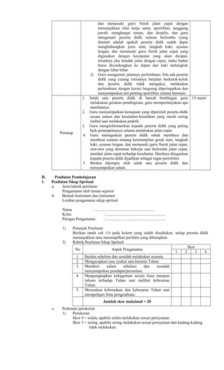 dan memasuki garis finish jalan cepat dengan
menunjukkan nilai kerja sama, sportifitas, tanggung
jawab, menghargai teman, dan disiplin, dan guru
mengamati peserta didik selama berlomba (yang
diamati adalah apakah peserta didik sudah dapat
menghubungkan jenis start, langkah kaki, ayunan
lengan, dan memasuki garis finish jalan cepat yang
digunakan dengan kecepatan yang akan dicapai,
misalnya jika hendak jalan dengan cepat, maka badan
harus dicondongkan ke depan dan kaki melangkah
dengan lebar-lebar.
2) Guru mengamati jalannya perlombaan, bila ada peserta
didik yang curang (misalnya berjalan berkelok-kelok
dan peserta didik tidak mengakui, melakukan
perlombaan dengan keras) langsung diperingatkan dan
menyampaikan arti penting sportifitas selama bermain.
Penutup
1. Salah satu peserta didik di bawah bimbingan guru
melakukan gerakan pendinginan, guru mempertanyakan apa
manfaatnya.
2. Guru menyampaikan kemajuan yang diperoleh peserta didik
secara umum dan kesalahan-kesalahan yang masih sering
timbul saat melakukan praktik.
3. Guru menginformasikan kepada peserta didik yang paling
baik penampilannya selama melakukan jalan cepat.
4. Guru menugaskan peserta didik untuk membaca dan
membuat catatan tentang keterampilan gerak start, langkah
kaki, ayunan lengan, dan memasuki garis finish jalan cepat,
otot-otot yang dominan bekerja saat berlomba jalan cepat,
manfaat jalan cepat terhadap kesehatan. Hasilnya ditugaskan
kepada peserta didik dijadikan sebagai tugas portofolio.
5. Berdoa dipimpin oleh salah satu peserta didik dan
menyampaikan salam.
15 menit
H. Penilaian Pembelajaran
1. Penilaian Sikap Spritual
a. Jenis/teknik penilaian
Pengamatan oleh teman sejawat
b. Bentuk Instrumen dan instrumen
Lembar pengamatan sikap spritual
Nama : ...........................................................
Kelas : ...........................................................
Petugas Pengamatan : ...........................................................
1) Petunjuk Penilaian
Berikan tanda cek (√) pada kolom yang sudah disediakan, setiap peserta didik
menunjukkan atau menampilkan perilaku yang diharapkan.
2) Rubrik Penilaian Sikap Spritual
No Aspek Pengamatan
Skor
1 2 3 4
1. Berdoa sebelum dan sesudah melakukan sesuatu.
2. Mengucapkan rasa syukur atas karunia Tuhan.
3. Memberi salam sebelum dan sesudah
menyampaikan pendapat/presentasi.
4. Mengungkapkan kekaguman secara lisan maupun
tulisan terhadap Tuhan saat melihat kebesaran
Tuhan.
5. Merasakan keberadaan dan kebesaran Tuhan saat
mempelajari ilmu pengetahuan.
Jumlah skor maksimal = 20
c. Pedoman penskoran
1) Penskoran
Skor 4 = selalu, apabila selalu melakukan sesuai pernyataan.
Skor 3 = sering, apabila sering melakukan sesuai pernyataan dan kadang-kadang
tidak melakukan.
 