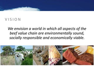 V I S I O N
We envision a world in which all aspects of the
beef value chain are environmentally sound,
socially responsib...