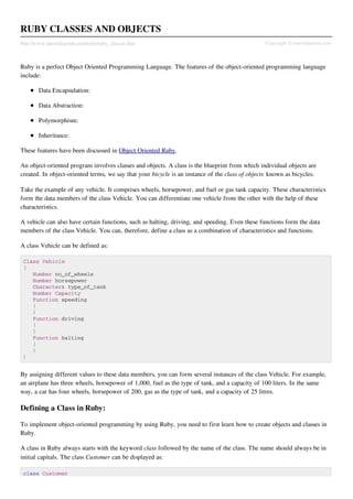 RUBY CLASSES AND OBJECTS
http://www.tutorialspoint.com/ruby/ruby_classes.htm                                             Copyright © tutorialspoint.com



Ruby is a perfect Object Oriented Programming Language. The features of the object-oriented programming language
include:

        Data Encapsulation:

        Data Abstraction:

        Polymorphism:

        Inheritance:

These features have been discussed in Object Oriented Ruby.

An object-oriented program involves classes and objects. A class is the blueprint from which individual objects are
created. In object-oriented terms, we say that your bicycle is an instance of the class of objects known as bicycles.

Take the example of any vehicle. It comprises wheels, horsepower, and fuel or gas tank capacity. These characteristics
form the data members of the class Vehicle. You can differentiate one vehicle from the other with the help of these
characteristics.

A vehicle can also have certain functions, such as halting, driving, and speeding. Even these functions form the data
members of the class Vehicle. You can, therefore, define a class as a combination of characteristics and functions.

A class Vehicle can be defined as:

 Class Vehicle
 {
    Number no_of_wheels
    Number horsepower
    Characters type_of_tank
    Number Capacity
    Function speeding
    {
    }
    Function driving
    {
    }
    Function halting
    {
    }
 }


By assigning different values to these data members, you can form several instances of the class Vehicle. For example,
an airplane has three wheels, horsepower of 1,000, fuel as the type of tank, and a capacity of 100 liters. In the same
way, a car has four wheels, horsepower of 200, gas as the type of tank, and a capacity of 25 litres.

Defining a Class in Ruby:

To implement object-oriented programming by using Ruby, you need to first learn how to create objects and classes in
Ruby.

A class in Ruby always starts with the keyword class followed by the name of the class. The name should always be in
initial capitals. The class Customer can be displayed as:

 class Customer
 
