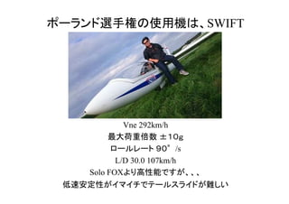 ポーランド選手権の使用機は、SWIFT
Vne 292km/h
最大荷重倍数 ±１０ｇ
ロールレート ９０°/s
L/D 30.0 107km/h
Solo FOXより高性能ですが、、、
低速安定性がイマイチでテールスライドが難しい
 