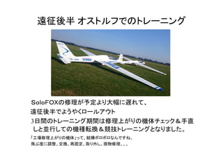 遠征後半 オストルフでのトレーニング
　ＳｏｌｏＦＯＸの修理が予定より大幅に遅れて、
　遠征後半でようやくロールアウト
　3日間のトレーニング期間は修理上がりの機体チェック＆手直
しと並行しての機種転換＆競技トレーニングとなりました。
「工場修理上がりの機体」って、結構ボロボロなんですね、
飛ぶ度に調整、交換、再固定、取り外し、現物修理、、、
 