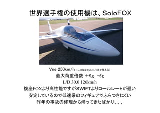 世界選手権の使用機は、ＳｏｌｏＦＯＸ
Vne 250km/h （じつは２８０ｋｍ/hまで使える）
最大荷重倍数 ＋9ｇ　-6g
L/D 30.0 126km/h
複座FOXより高性能ですがＳＷＩＦＴよりロールレートが遅い
安定しているので低速系のフィギュアでふらつきにくい
昨年の事故の修理から帰ってきたばかり、、、
 
