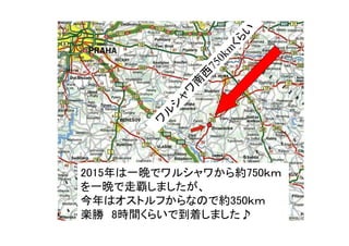 ワ
ル
シ
ャ
ワ
南
西
750km
くら
い
2015年は一晩でワルシャワから約750ｋｍ
を一晩で走覇しましたが、
今年はオストルフからなので約350ｋｍ
楽勝　8時間くらいで到着しました♪
 