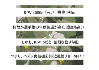 R/W 1000mくらい　標高493m
何故か選手権の年は気温が高く、湿度も高い
しかも、R/W15だと　強烈な登り勾配
つまり、ハズレ曳航機を引くと離陸チョー怖い！！
 