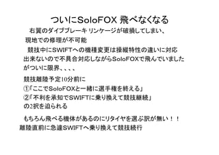 ついにＳｏｌｏＦＯＸ 飛べなくなる
　　右翼のダイブブレーキ リンケージが破損してしまい、
　現地での修理が不可能
　　競技中にＳＷＩＦＴへの機種変更は操縦特性の違いに対応
　出来ないので不具合対応しながらＳｏｌｏＦＯＸで飛んでいました
　がついに限界、、、、
　競技離陸予定10分前に
　①「ここでＳｏｌｏＦＯＸと一緒に選手権を終える」
　②「不利を承知でＳＷＩＦＴに乗り換えて競技継続」
　の2択を迫られる
　もちろん飛べる機体があるのにリタイヤを選ぶ訳が無い！！
離陸直前に急遽ＳＷＩＦＴへ乗り換えて競技続行
 